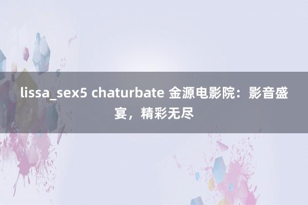 lissa_sex5 chaturbate 金源电影院：影音盛宴，精彩无尽