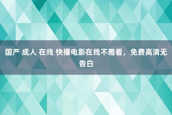 国产 成人 在线 快播电影在线不雅看，免费高清无告白