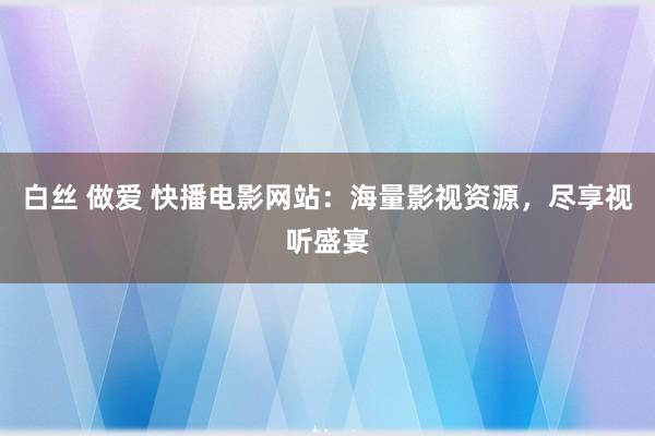 白丝 做爱 快播电影网站：海量影视资源，尽享视听盛宴