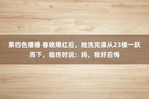 第四色播播 春晚爆红后，她洗完澡从23楼一跃而下，临终时说：妈，我好后悔