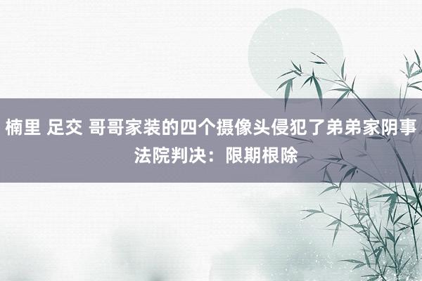 楠里 足交 哥哥家装的四个摄像头侵犯了弟弟家阴事  法院判决：限期根除