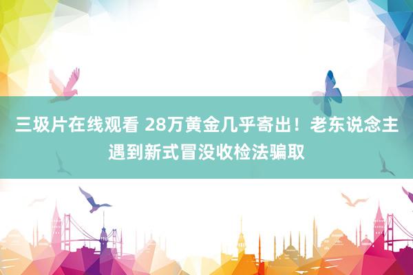 三圾片在线观看 28万黄金几乎寄出！老东说念主遇到新式冒没收检法骗取