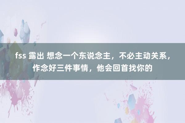 fss 露出 想念一个东说念主，不必主动关系，作念好三件事情，他会回首找你的