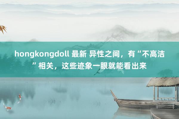 hongkongdoll 最新 异性之间，有“不高洁”相关，这些迹象一眼就能看出来