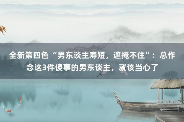 全新第四色 “男东谈主寿短，遮掩不住”：总作念这3件傻事的男东谈主，就该当心了