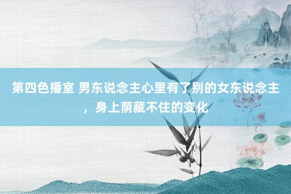 第四色播室 男东说念主心里有了别的女东说念主，身上荫藏不住的变化