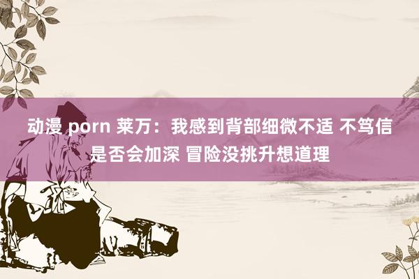 动漫 porn 莱万：我感到背部细微不适 不笃信是否会加深 冒险没挑升想道理