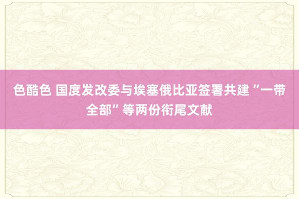 色酷色 国度发改委与埃塞俄比亚签署共建“一带全部”等两份衔尾文献