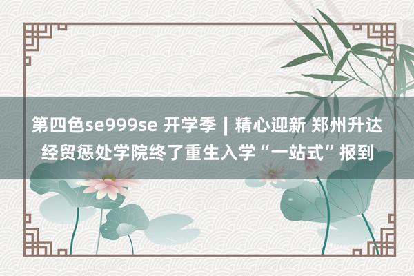 第四色se999se 开学季∣精心迎新 郑州升达经贸惩处学院终了重生入学“一站式”报到