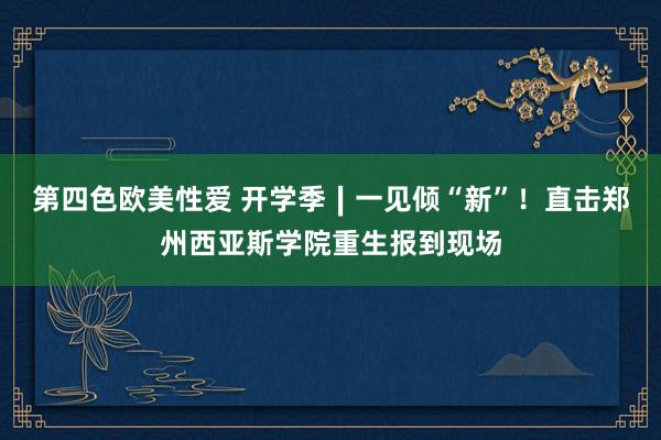 第四色欧美性爱 开学季∣一见倾“新”！直击郑州西亚斯学院重生报到现场