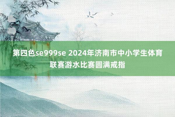 第四色se999se 2024年济南市中小学生体育联赛游水比赛圆满戒指