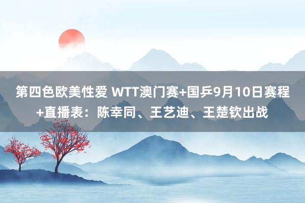 第四色欧美性爱 WTT澳门赛+国乒9月10日赛程+直播表：陈幸同、王艺迪、王楚钦出战