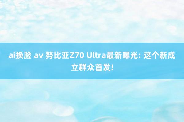 ai换脸 av 努比亚Z70 Ultra最新曝光: 这个新成立群众首发!