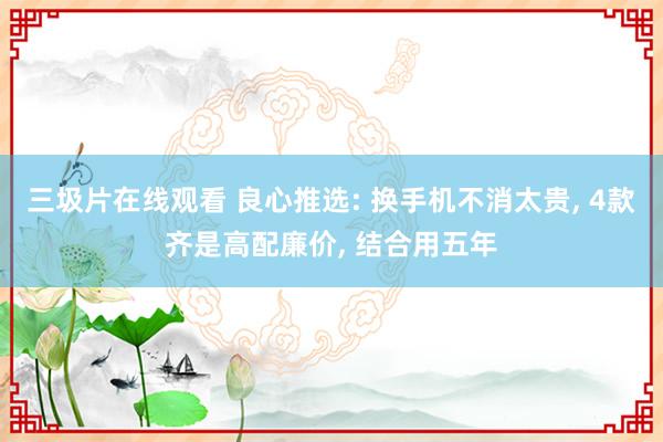 三圾片在线观看 良心推选: 换手机不消太贵， 4款齐是高配廉价， 结合用五年