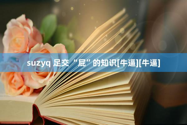 suzyq 足交 “屁”的知识[牛逼][牛逼]