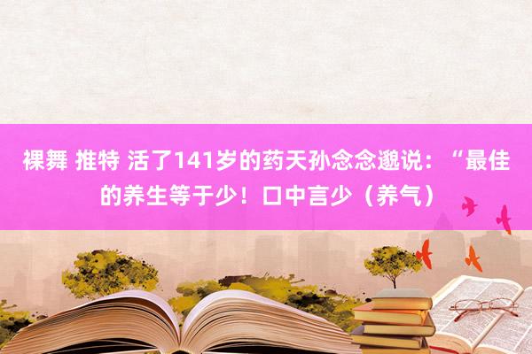 裸舞 推特 活了141岁的药天孙念念邈说：“最佳的养生等于少！口中言少（养气）