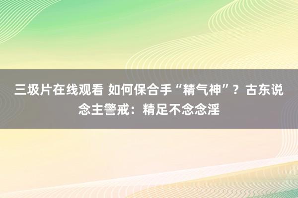 三圾片在线观看 如何保合手“精气神”？古东说念主警戒：精足不念念淫