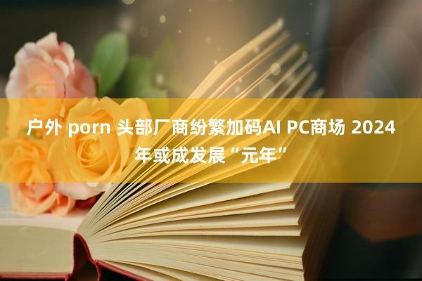 户外 porn 头部厂商纷繁加码AI PC商场 2024年或成发展“元年”