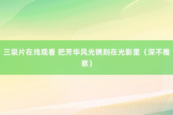 三圾片在线观看 把芳华风光镌刻在光影里（深不雅察）