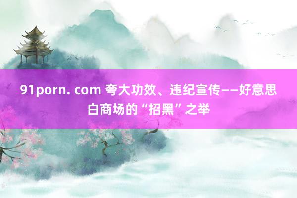 91porn. com 夸大功效、违纪宣传——好意思白商场的“招黑”之举