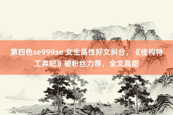 第四色se999se 女生品性好文纠合，《佳构特工弃妃》被粉丝力荐，全文高甜