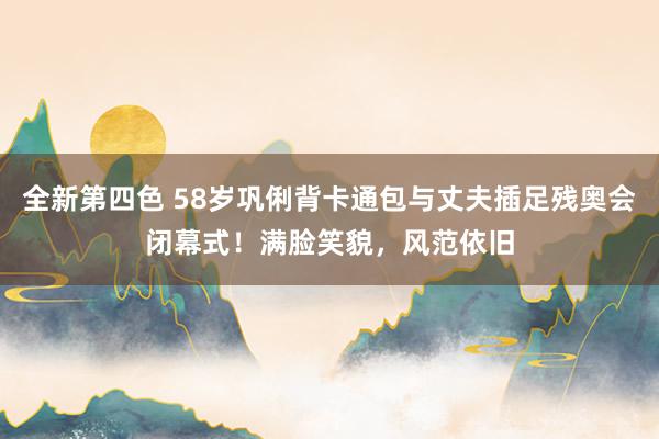 全新第四色 58岁巩俐背卡通包与丈夫插足残奥会闭幕式！满脸笑貌，风范依旧