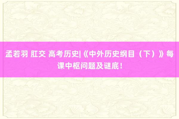 孟若羽 肛交 高考历史|《中外历史纲目（下）》每课中枢问题及谜底！