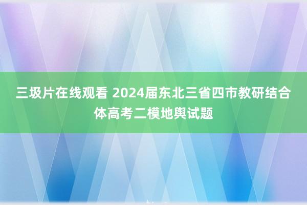 三圾片在线观看 2024届东北三省四市教研结合体高考二模地舆试题