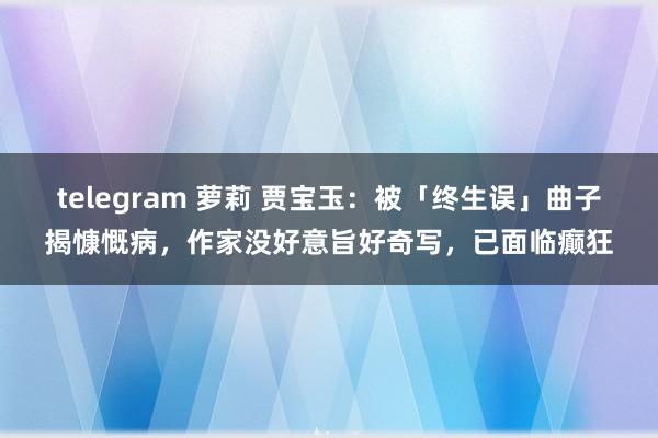 telegram 萝莉 贾宝玉：被「终生误」曲子揭慷慨病，作家没好意旨好奇写，已面临癫狂