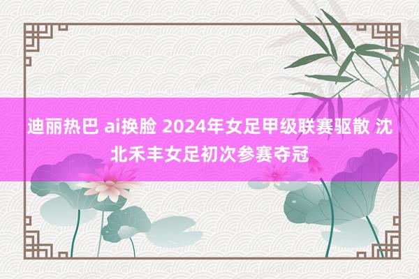 迪丽热巴 ai换脸 2024年女足甲级联赛驱散 沈北禾丰女足初次参赛夺冠