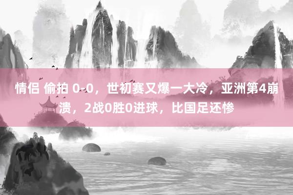 情侣 偷拍 0-0，世初赛又爆一大冷，亚洲第4崩溃，2战0胜0进球，比国足还惨