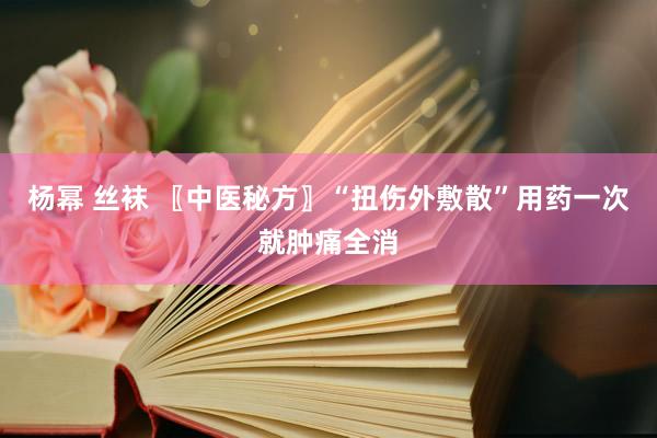 杨幂 丝袜 〖中医秘方〗“扭伤外敷散”用药一次就肿痛全消