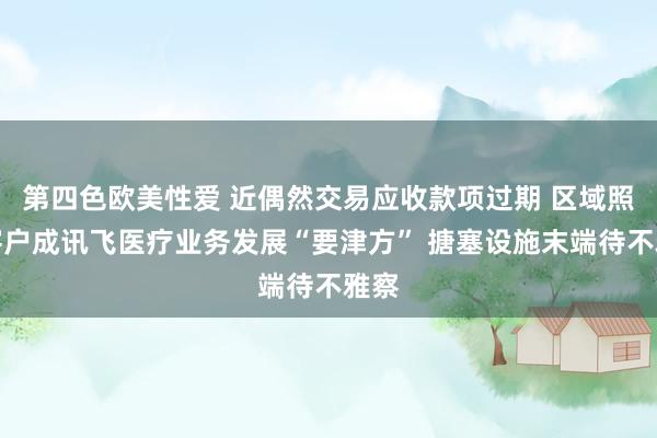 第四色欧美性爱 近偶然交易应收款项过期 区域照顾客户成讯飞医疗业务发展“要津方” 搪塞设施末端待不雅察