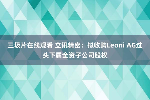 三圾片在线观看 立讯精密：拟收购Leoni AG过头下属全资子公司股权