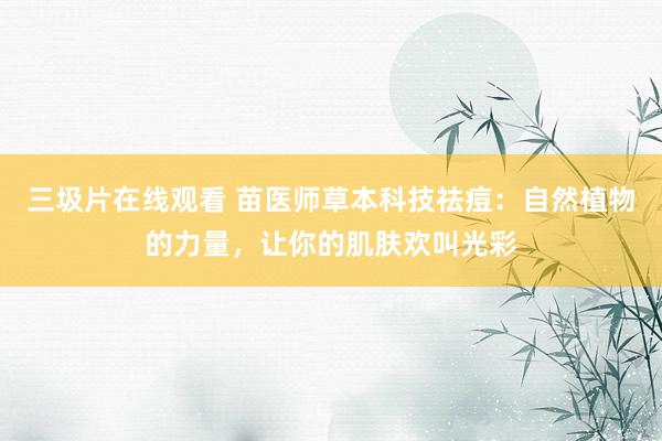 三圾片在线观看 苗医师草本科技祛痘：自然植物的力量，让你的肌肤欢叫光彩