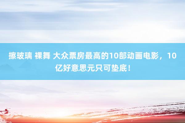 擦玻璃 裸舞 大众票房最高的10部动画电影，10亿好意思元只可垫底！