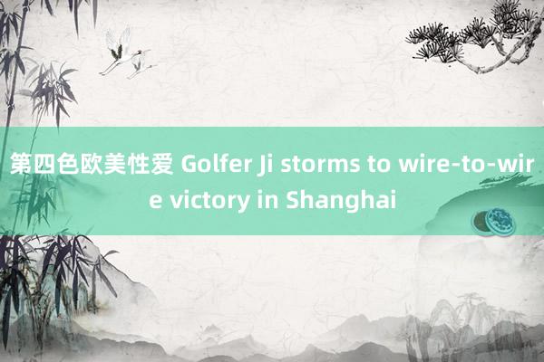 第四色欧美性爱 Golfer Ji storms to wire-to-wire victory in Shanghai