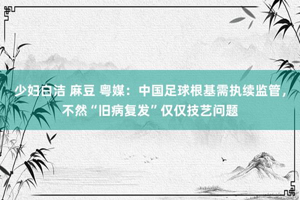 少妇白洁 麻豆 粤媒：中国足球根基需执续监管，不然“旧病复发”仅仅技艺问题