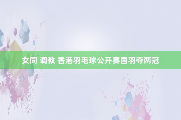 女同 调教 香港羽毛球公开赛国羽夺两冠