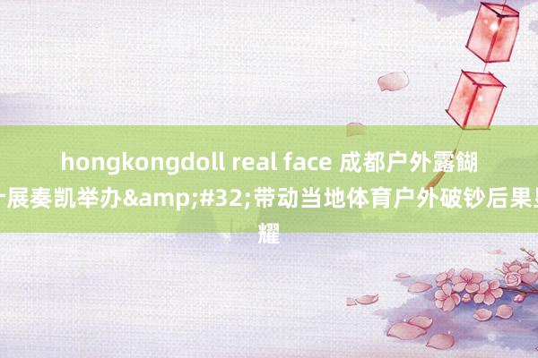 hongkongdoll real face 成都户外露餬口计展奏凯举办&#32;带动当地体育户外破钞后果显耀