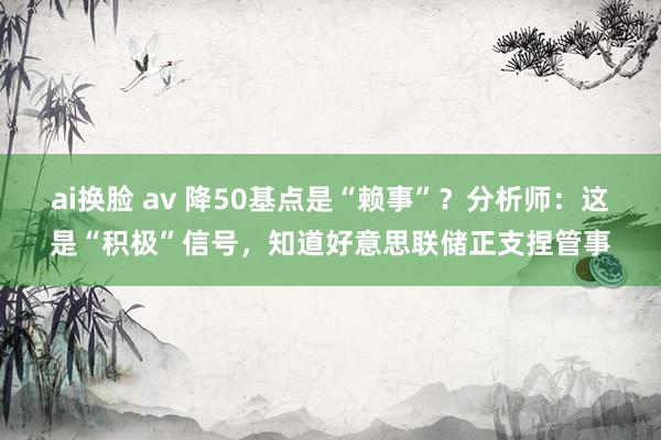 ai换脸 av 降50基点是“赖事”？分析师：这是“积极”信号，知道好意思联储正支捏管事