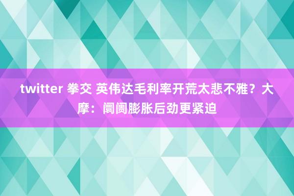 twitter 拳交 英伟达毛利率开荒太悲不雅？大摩：阛阓膨胀后劲更紧迫