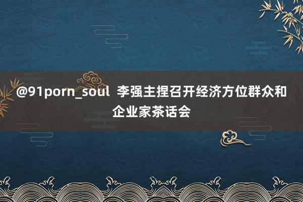 @91porn_soul  李强主捏召开经济方位群众和企业家茶话会