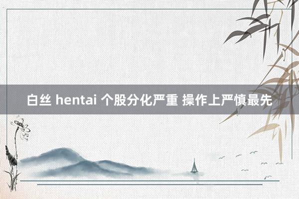 白丝 hentai 个股分化严重 操作上严慎最先