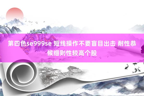 第四色se999se 短线操作不要盲目出击 耐性恭候细则性较高个股