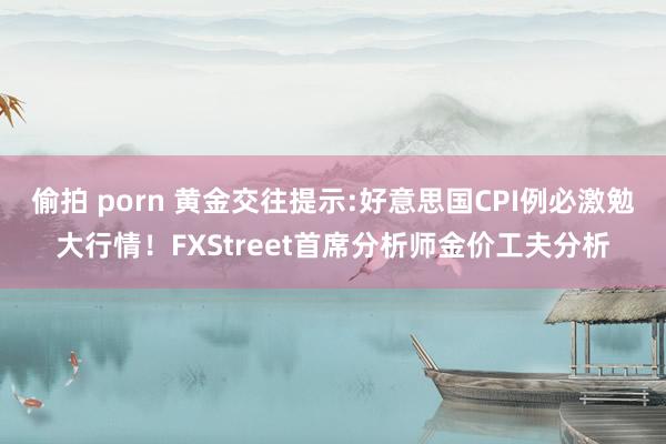 偷拍 porn 黄金交往提示:好意思国CPI例必激勉大行情！FXStreet首席分析师金价工夫分析