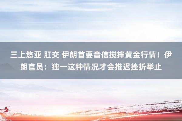 三上悠亚 肛交 伊朗首要音信搅拌黄金行情！伊朗官员：独一这种情况才会推迟挫折举止