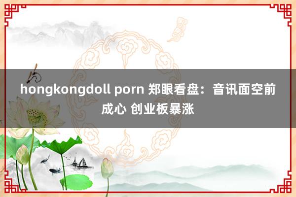 hongkongdoll porn 郑眼看盘：音讯面空前成心 创业板暴涨