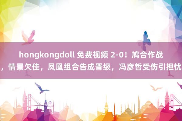 hongkongdoll 免费视频 2-0！鸠合作战，情景欠佳，凤凰组合告成晋级，冯彦哲受伤引担忧