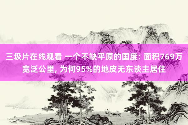 三圾片在线观看 一个不缺平原的国度: 面积769万宽泛公里， 为何95%的地皮无东谈主居住